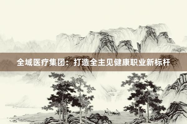 全域医疗集团：打造全主见健康职业新标杆